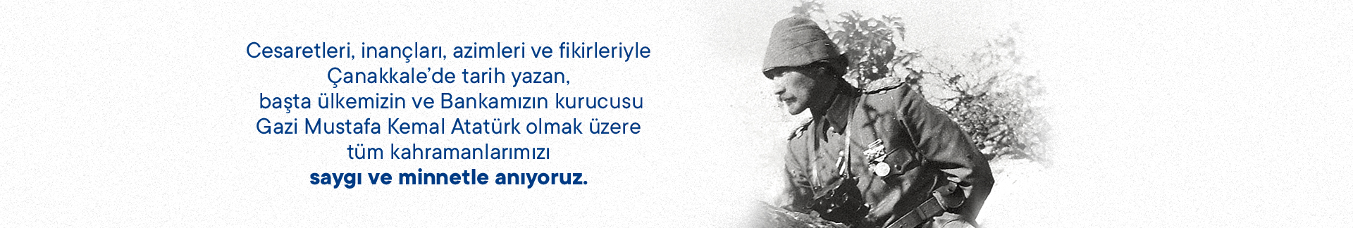Cesaretleri, inançları, azimleri ve fikirleriyle Çanakkale' de tarih yazan, başta ülkemizin ve Bankamızın kurucusu Gazi Mustafa kemal Atatürk olmak üzere tüm kahramanlarımızı saygı ve minnetle anıyoruz.